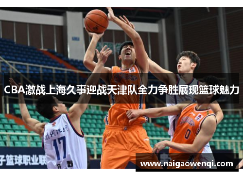 CBA激战上海久事迎战天津队全力争胜展现篮球魅力